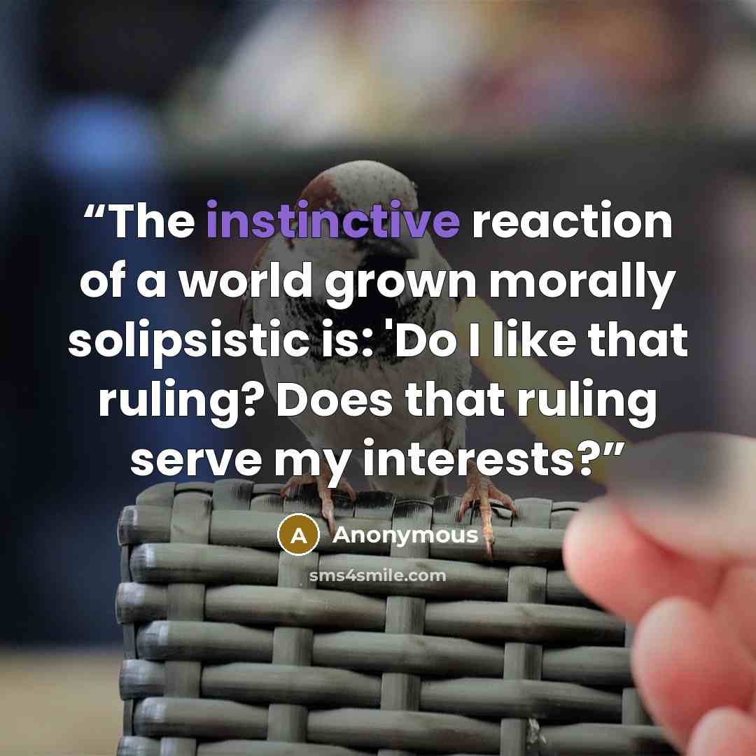 “The instinctive reaction of a world grown morally solipsistic is: 'Do I like that ruling? Does that ruling serve my interests?” quote by Anonymous
