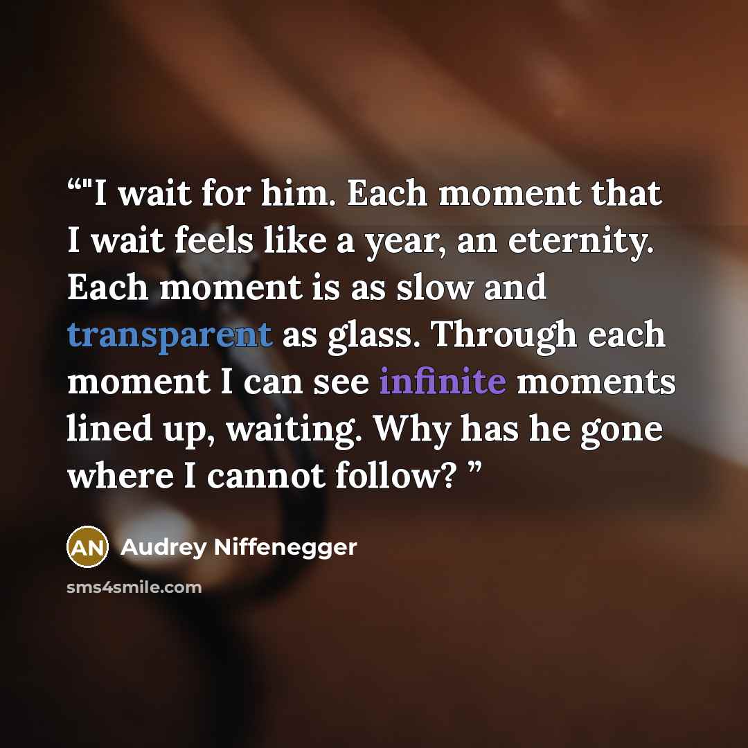 “‎"I wait for him. Each moment that I wait feels like a year, an eternity. Each moment is as slow and transparent as glass. Through each moment I can see infinite moments lined up, waiting. Why has he gone where I cannot follow?” quote by Audrey Niffenegger