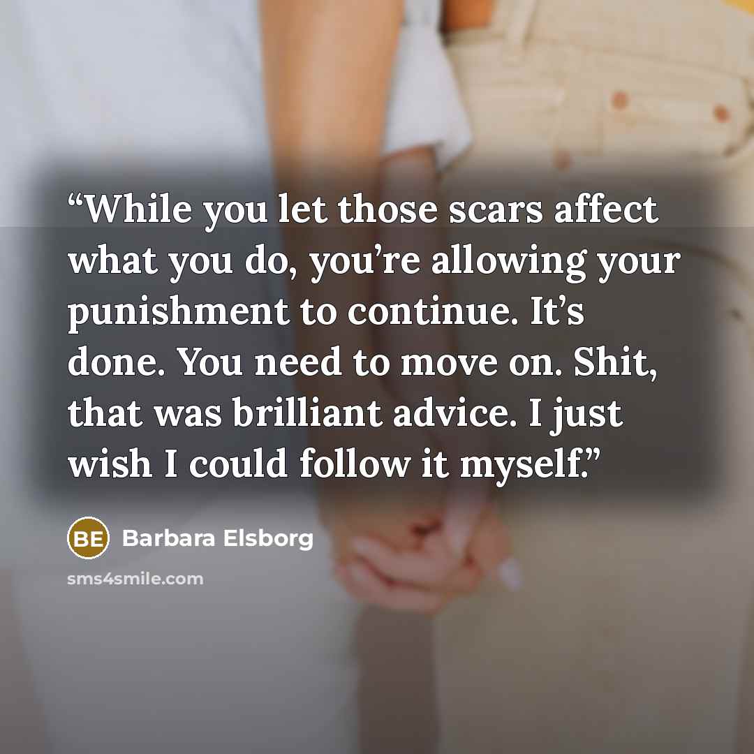“While you let those scars affect what you do, you’re allowing your punishment to continue. It’s done. You need to move on. Shit, that was brilliant advice. I just wish I could follow it myself.” quote by Barbara Elsborg