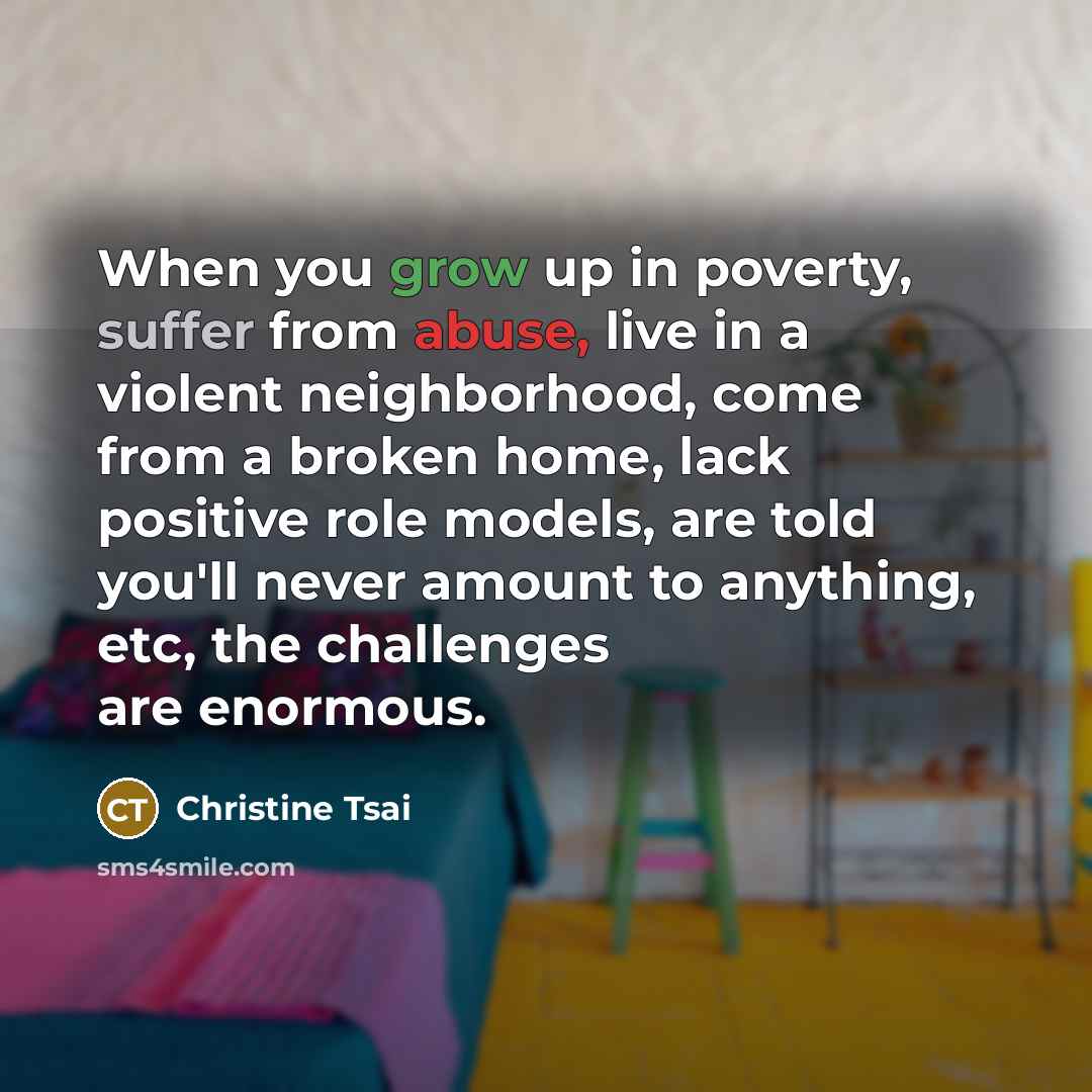 “When you grow up in poverty, suffer from abuse, live in a violent neighborhood, come from a broken home, lack positive role models, are told you'll never amount to anything, etc, the challenges are enormous.” quote by Christine Tsai