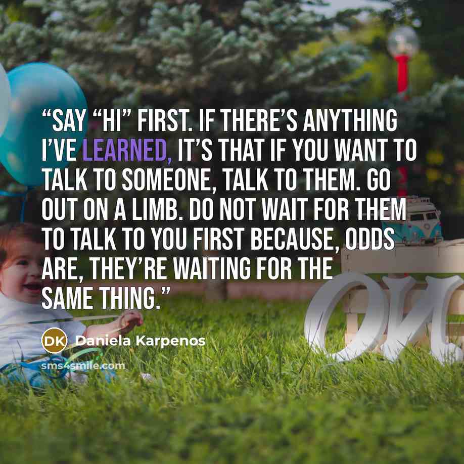 “Say “Hi” first. If there’s anything I’ve learned, it’s that if you want to talk to someone, talk to them. go out on a limb. Do not wait for them to talk to you first because, odds are, they’re waiting for the same thing.” quote by Daniela Karpenos