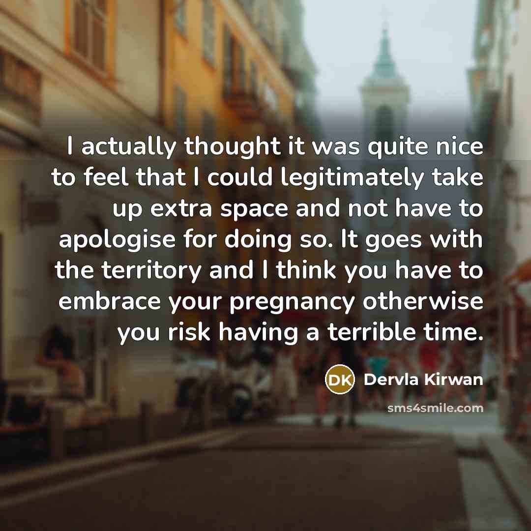 “I actually thought it was quite nice to feel that I could legitimately take up extra space and not have to apologise for doing so. It goes with the territory and I think you have to embrace your pregnancy otherwise you risk having a terrible time.” quote by Dervla Kirwan