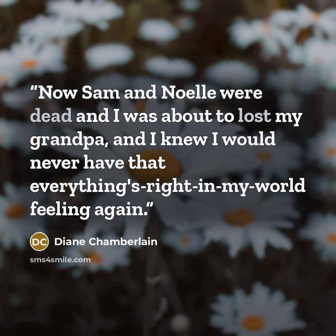 “Now Sam and Noelle were dead and I was about to lost my grandpa, and I knew I would never have that everything's-right-in-my-world feeling again.” quote by Diane Chamberlain