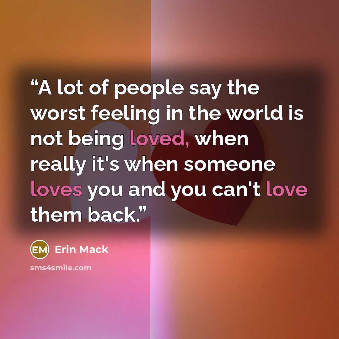 “A lot of people say the worst feeling in the world is not being loved, when really it's when someone loves you and you can't love them back.” quote by Erin Mack