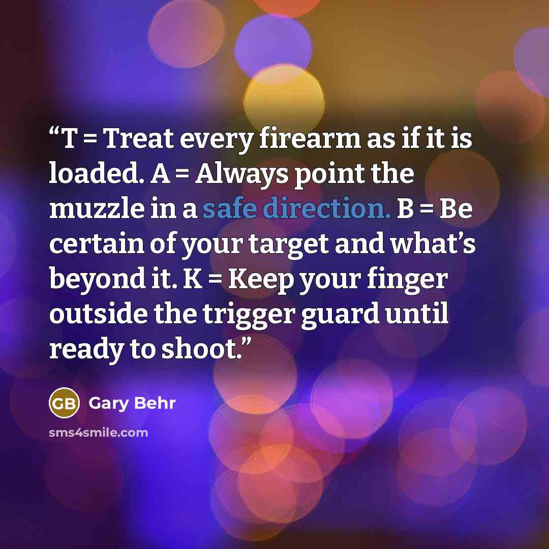 “T = Treat every firearm as if it is loaded. A = Always point the muzzle in a safe direction. B = Be certain of your target and what’s beyond it. K = Keep your finger outside the trigger guard until ready to shoot.” quote by Gary Behr