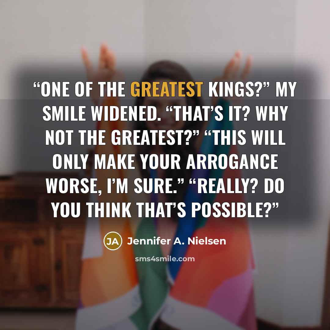 “One of the greatest kings?” My smile widened. “That’s it? Why not the greatest?” “This will only make your arrogance worse, I’m sure.” “Really? Do you think that’s possible?” quote by Jennifer A. Nielsen