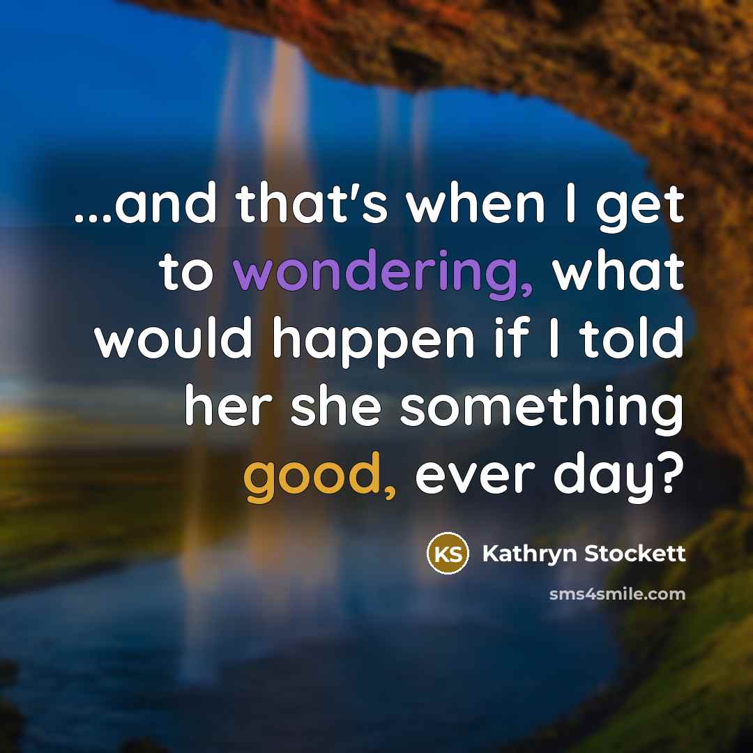 “...and that's when I get to wondering, what would happen if I told her she something good, ever day?” quote by Kathryn Stockett