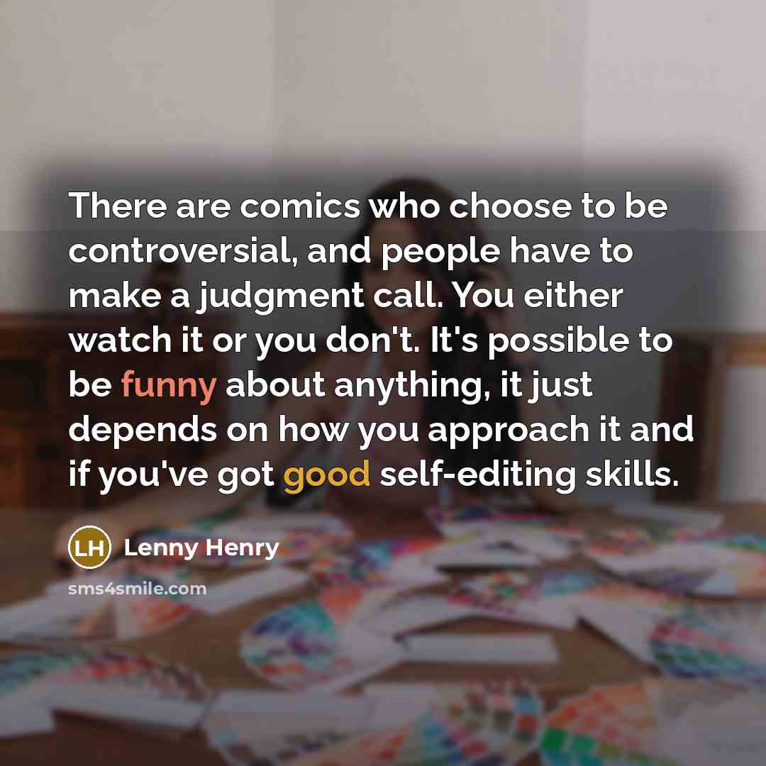 “There are comics who choose to be controversial, and people have to make a judgment call. You either watch it or you don't. It's possible to be funny about anything, it just depends on how you approach it and if you've got good self-editing skills.” quote by Lenny Henry