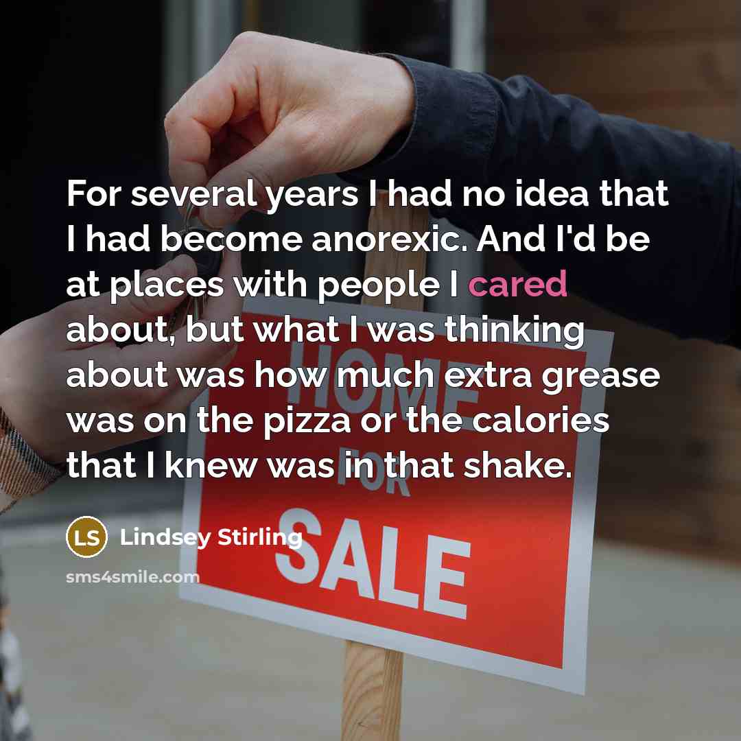 “For several years I had no idea that I had become anorexic. And I'd be at places with people I cared about, but what I was thinking about was how much extra grease was on the pizza or the calories that I knew was in that shake.” quote by Lindsey Stirling