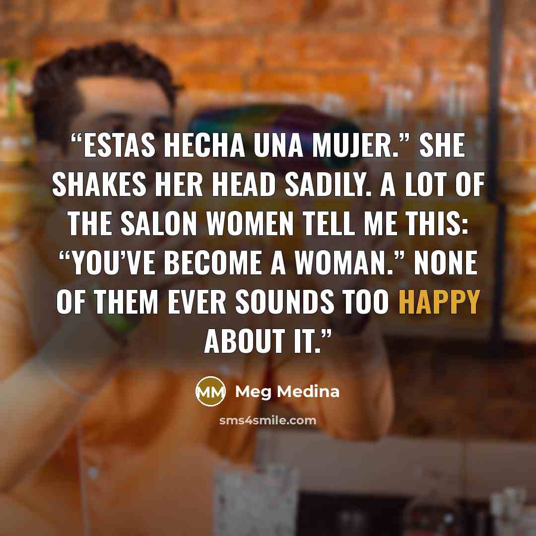 “Estas hecha una mujer.” She shakes her head sadily. A lot of the salon women tell me this: “You’ve become a woman.” None of them ever sounds too happy about it.” quote by Meg Medina