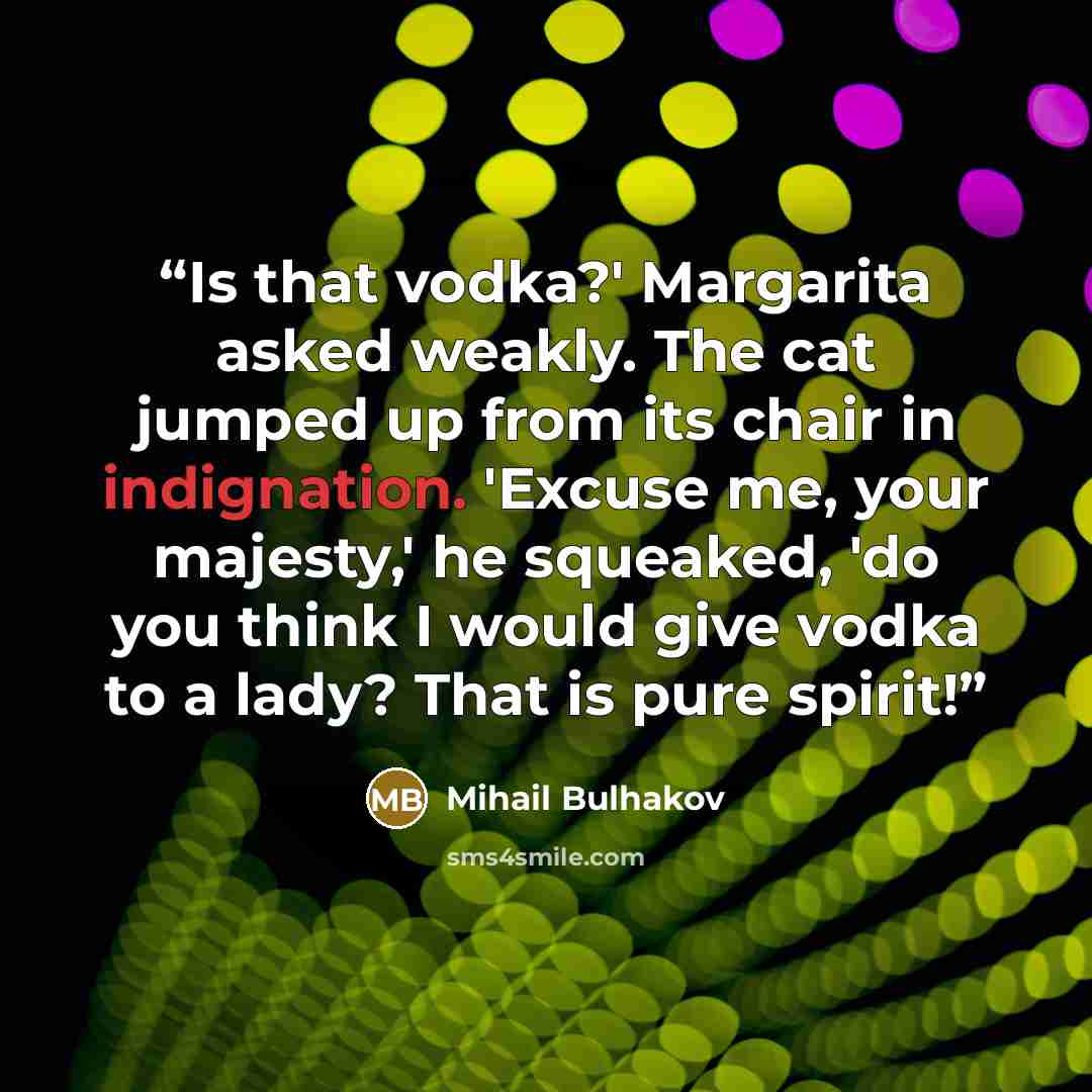 “Is that vodka?' Margarita asked weakly. The cat jumped up from its chair in indignation. 'Excuse me, your majesty,' he squeaked, 'do you think I would give vodka to a lady? That is pure spirit!” quote by Mihail Bulhakov