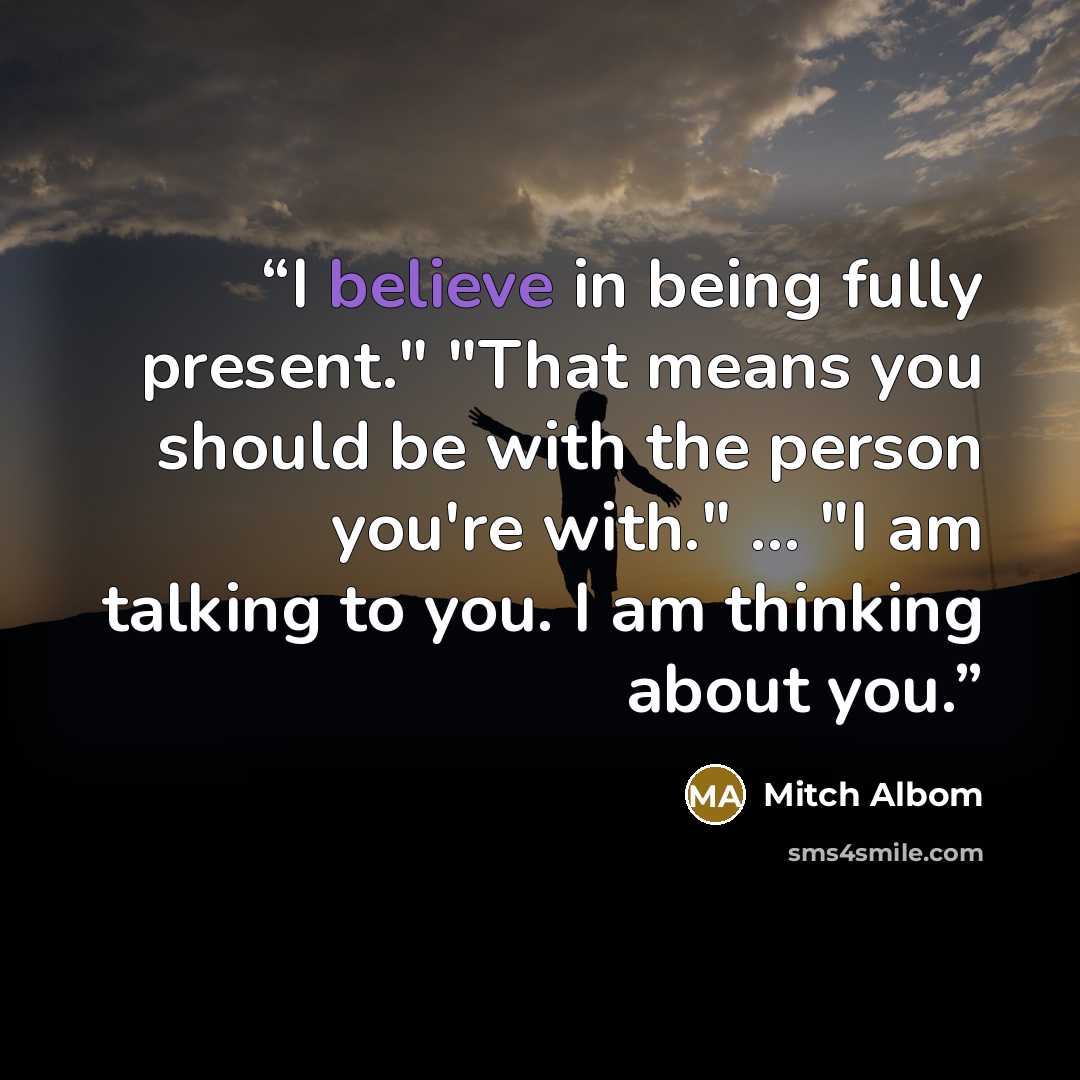 “I believe in being fully present." "That means you should be with the person you're with." ... "I am talking to you. I am thinking about you.” quote by Mitch Albom