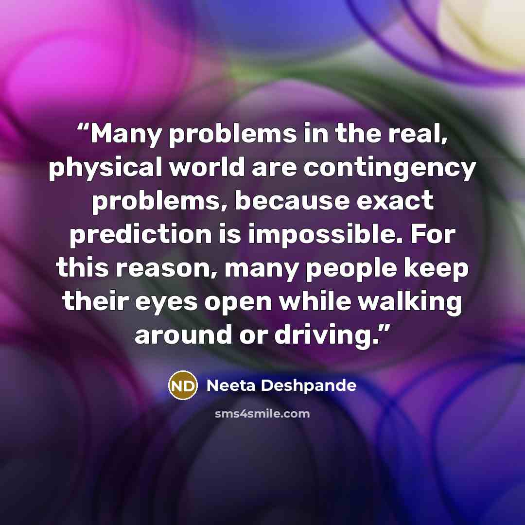 “Many problems in the real, physical world are contingency problems, because exact prediction is impossible. For this reason, many people keep their eyes open while walking around or driving.” quote by Neeta Deshpande