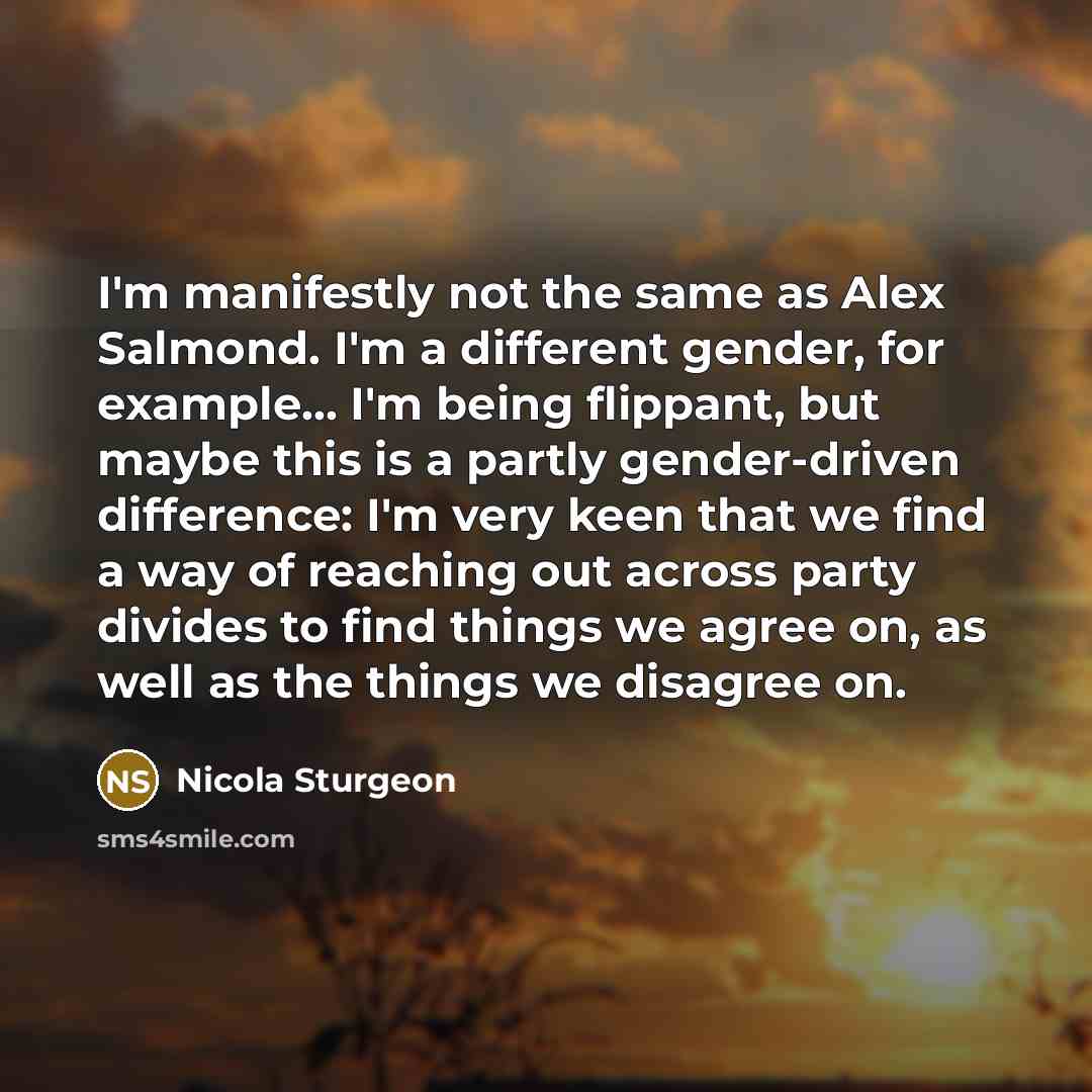 “I'm manifestly not the same as Alex Salmond. I'm a different gender, for example... I'm being flippant, but maybe this is a partly gender-driven difference: I'm very keen that we find a way of reaching out across party divides to find things we agree on, as well as the things we disagree on.” quote by Nicola Sturgeon