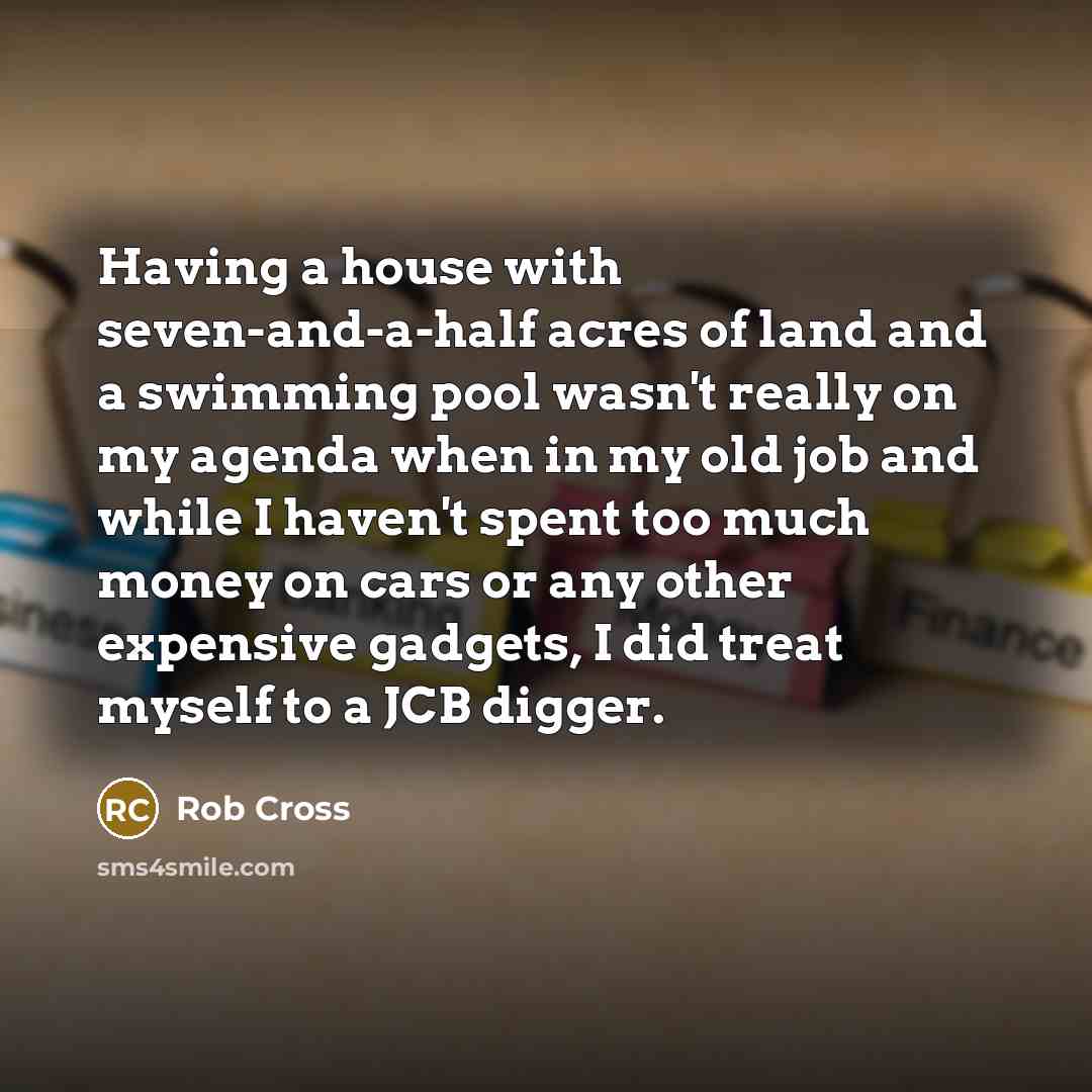 “Having a house with seven-and-a-half acres of land and a swimming pool wasn't really on my agenda when in my old job and while I haven't spent too much money on cars or any other expensive gadgets, I did treat myself to a JCB digger.” quote by Rob Cross