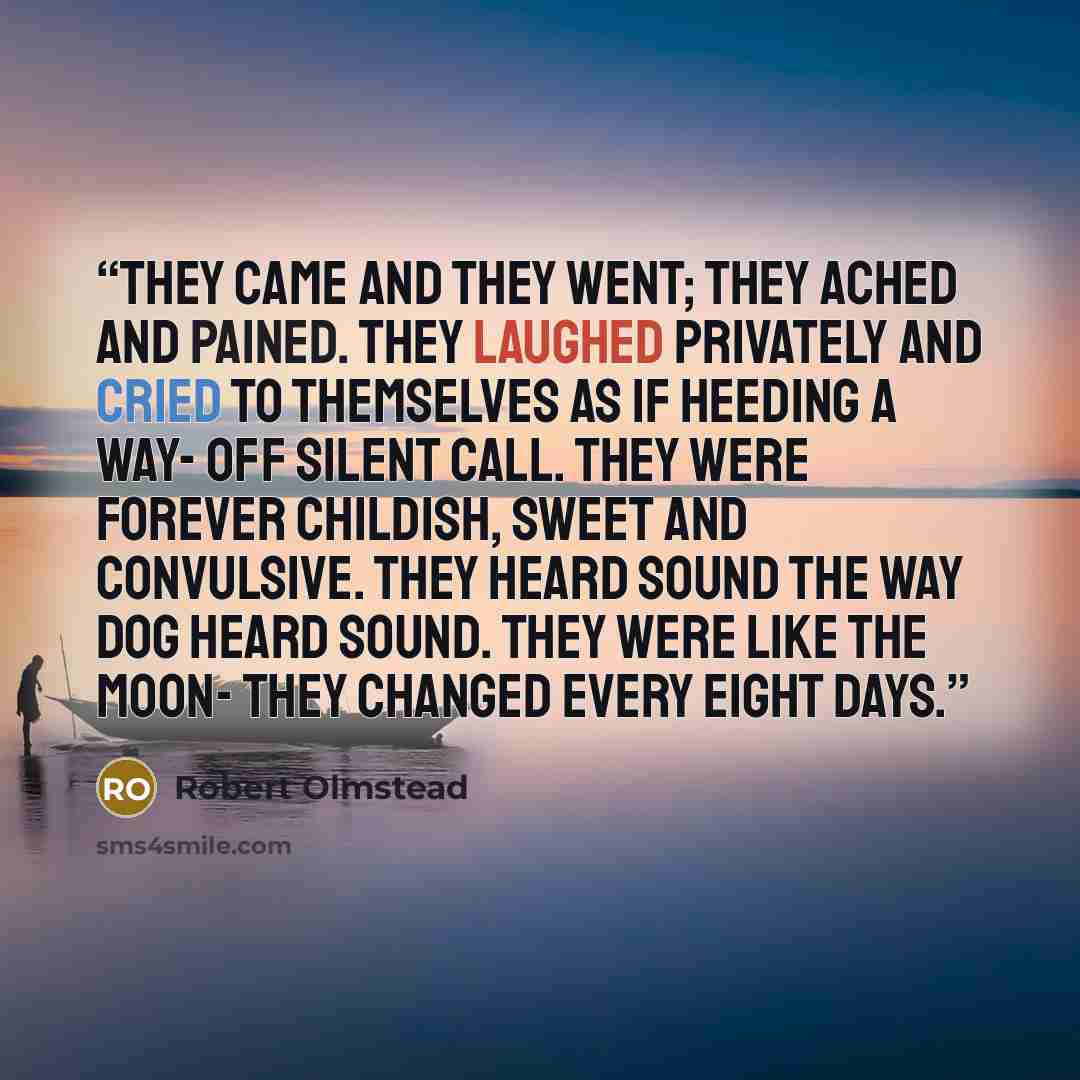 “They came and they went; they ached and pained. They laughed privately and cried to themselves as if heeding a way- off silent call. They were forever childish, sweet and convulsive. They heard sound the way dog heard sound. They were like the moon- they changed every eight days.” quote by Robert Olmstead
