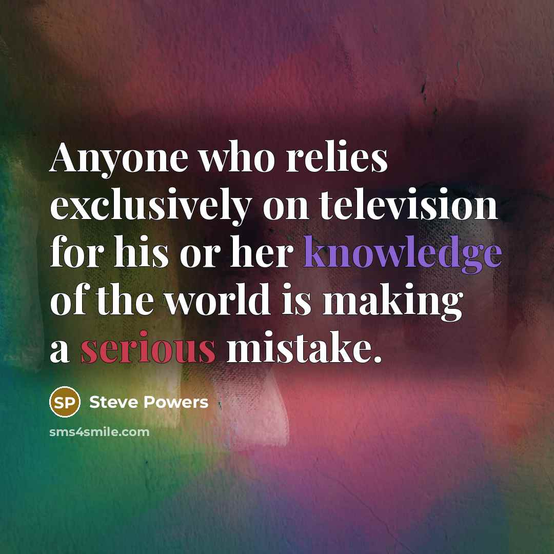 “Anyone who relies exclusively on television for his or her knowledge of the world is making a serious mistake.” quote by Steve Powers