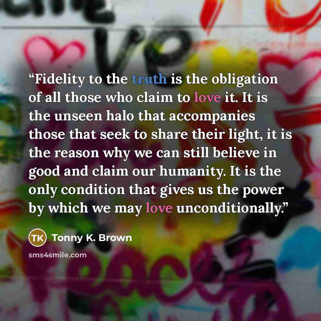 “Fidelity to the truth is the obligation of all those who claim to love it. It is the unseen halo that accompanies those that seek to share their light, it is the reason why we can still believe in good and claim our humanity. It is the only condition that gives us the power by which we may love…” quote by Tonny K. Brown