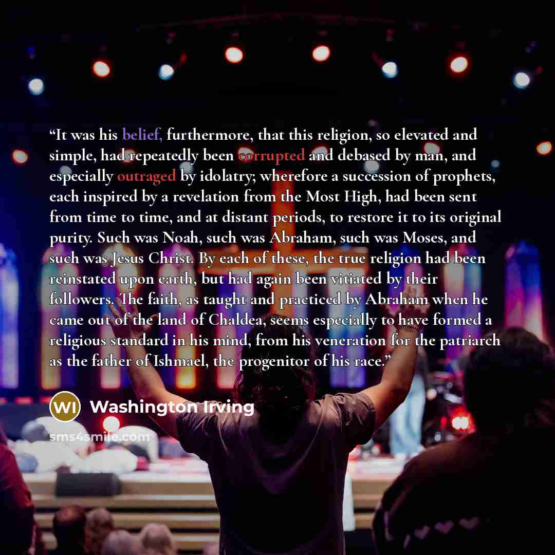 “It was his belief, furthermore, that this religion, so elevated and simple, had repeatedly been corrupted and debased by man, and especially outraged by idolatry; wherefore a succession of prophets, each inspired by a revelation from the Most High, had been sent from time to time, and at distant…” quote by Washington Irving
