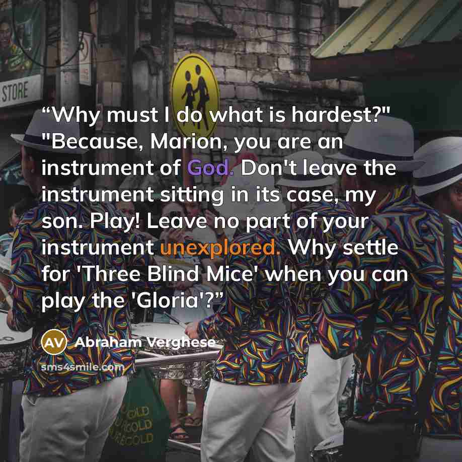 “Why must I do what is hardest?" "Because, Marion, you are an instrument of God. Don't leave the instrument sitting in its case, my son. Play! Leave no part of your instrument unexplored. Why settle for 'Three Blind Mice' when you can play the 'Gloria'?” quote by Abraham Verghese