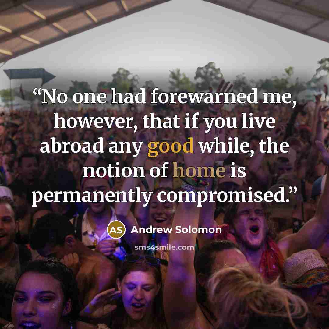 “No one had forewarned me, however, that if you live abroad any good while, the notion of home is permanently compromised.” quote by Andrew Solomon