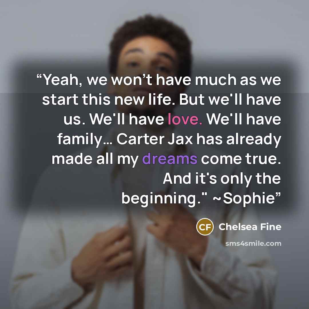 “Yeah, we won't have much as we start this new life. But we'll have us. We'll have love. We'll have family… Carter Jax has already made all my dreams come true. And it's only the beginning." ~Sophie” quote by Chelsea Fine