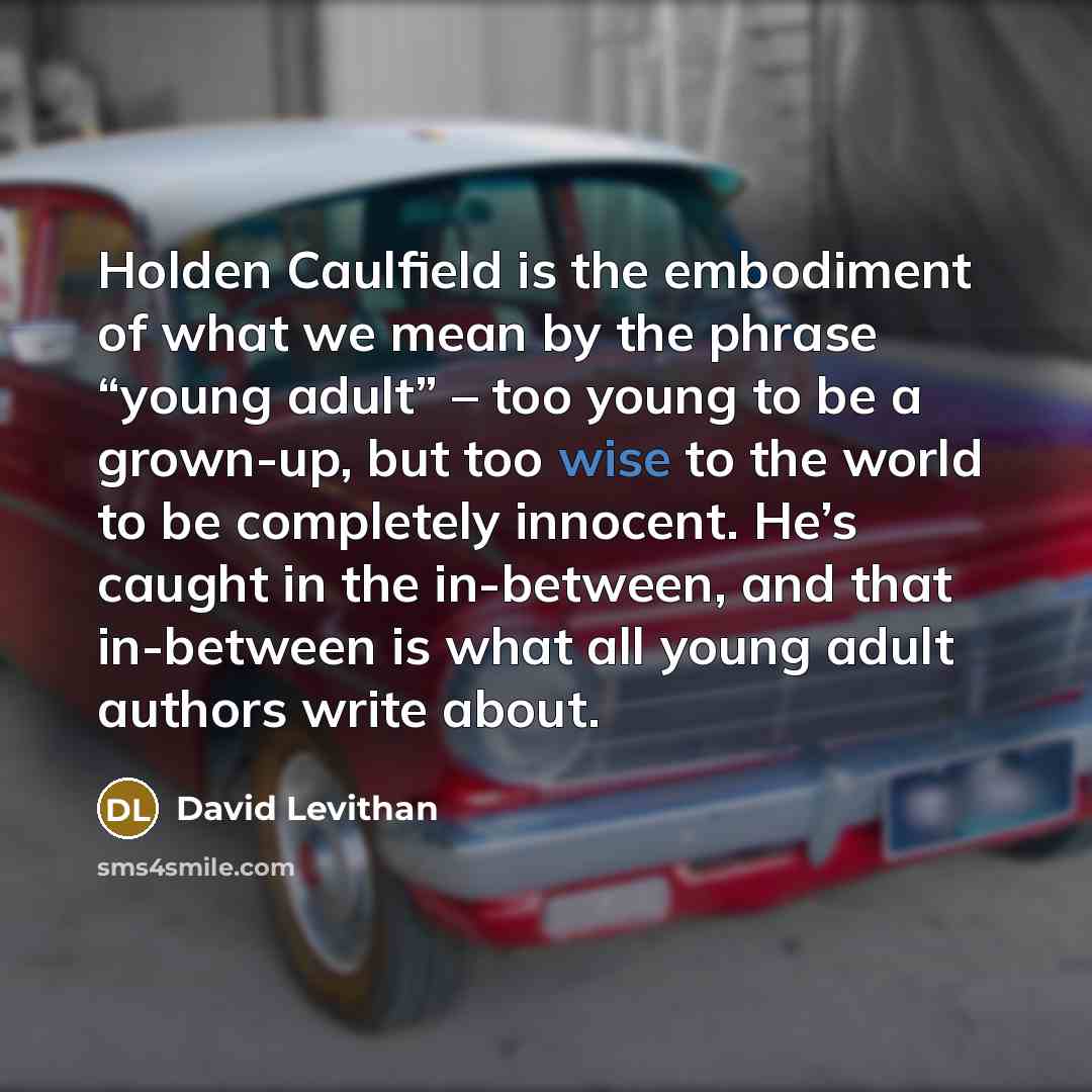 “Holden Caulfield is the embodiment of what we mean by the phrase “young adult” – too young to be a grown-up, but too wise to the world to be completely innocent. He’s caught in the in-between, and that in-between is what all young adult authors write about.” quote by David Levithan