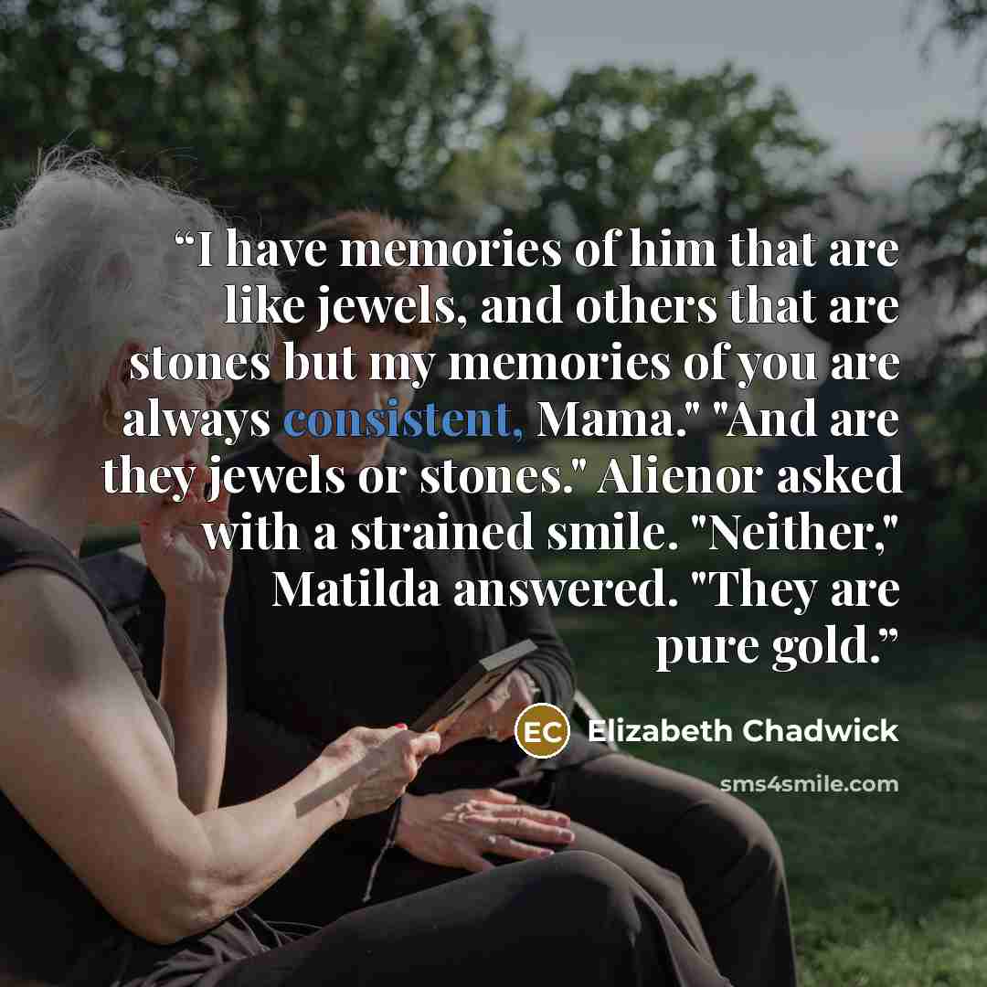 “I have memories of him that are like jewels, and others that are stones but my memories of you are always consistent, Mama." "And are they jewels or stones." Alienor asked with a strained smile. "Neither," Matilda answered. "They are pure gold.” quote by Elizabeth Chadwick