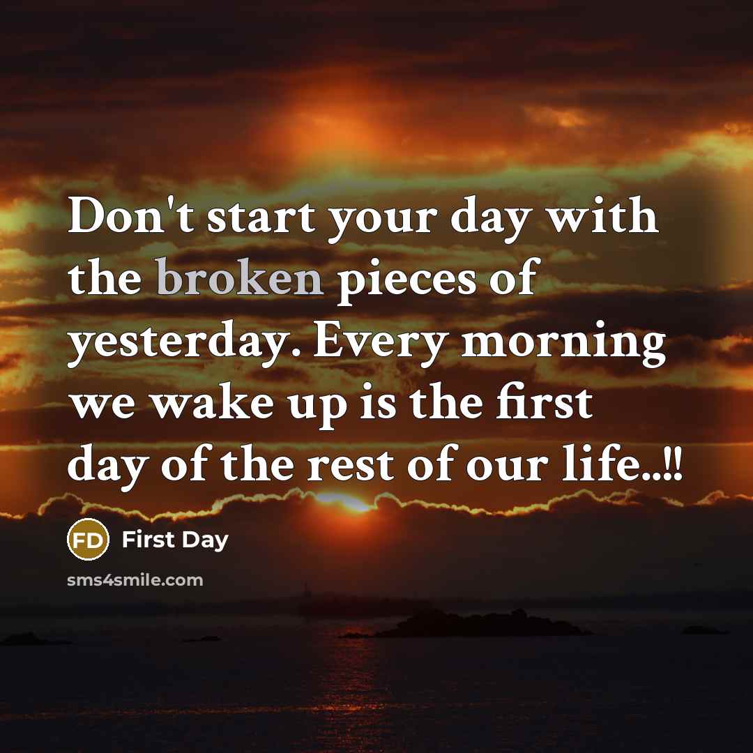 “Don't start your day with the broken pieces of yesterday. Every morning we wake up is the first day of the rest of our life..!!” quote by First Day