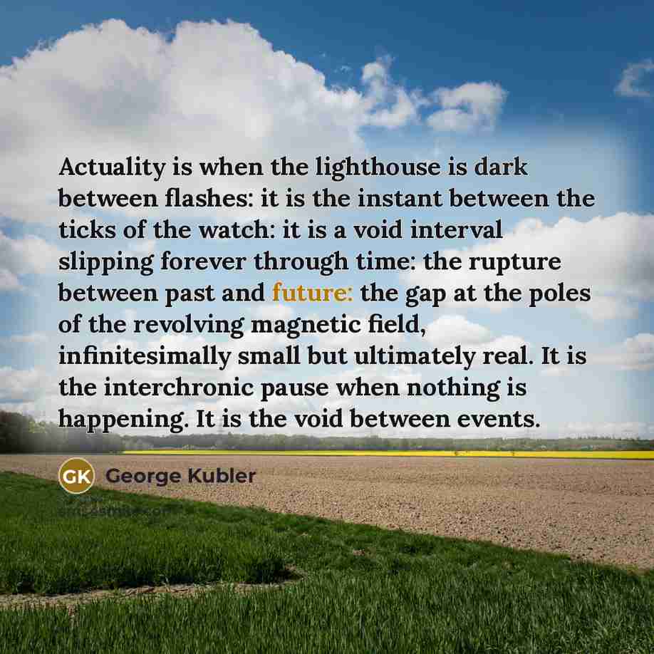 “Actuality is when the lighthouse is dark between flashes: it is the instant between the ticks of the watch: it is a void interval slipping forever through time: the rupture between past and future: the gap at the poles of the revolving magnetic field, infinitesimally small but ultimately real. It…” quote by George Kubler
