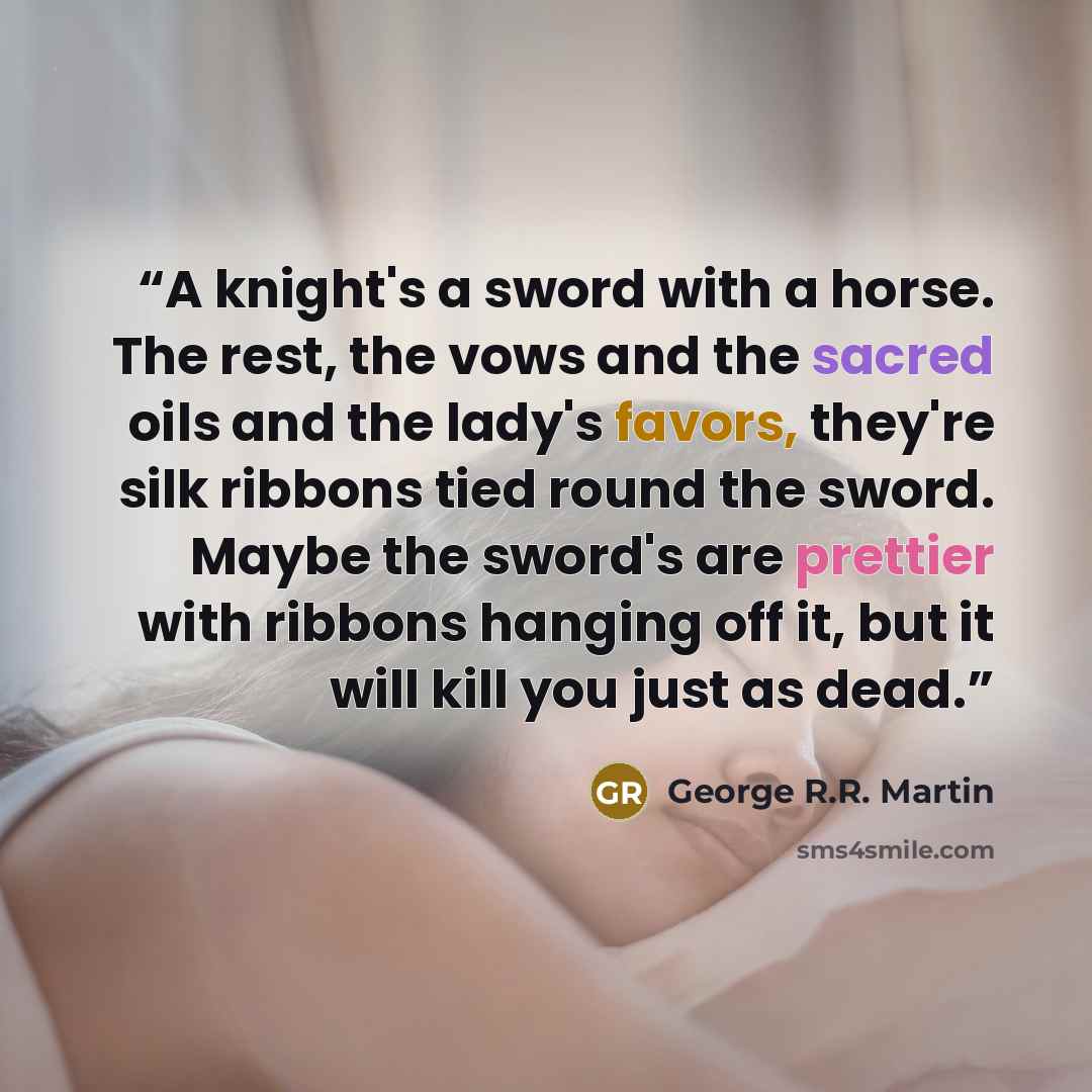 “A knight's a sword with a horse. The rest, the vows and the sacred oils and the lady's favors, they're silk ribbons tied round the sword. Maybe the sword's are prettier with ribbons hanging off it, but it will kill you just as dead.” quote by George R.R. Martin