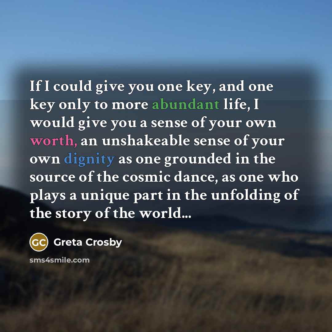 “If I could give you one key, and one key only to more abundant life, I would give you a sense of your own worth, an unshakeable sense of your own dignity as one grounded in the source of the cosmic dance, as one who plays a unique part in the unfolding of the story of the world...” quote by Greta Crosby