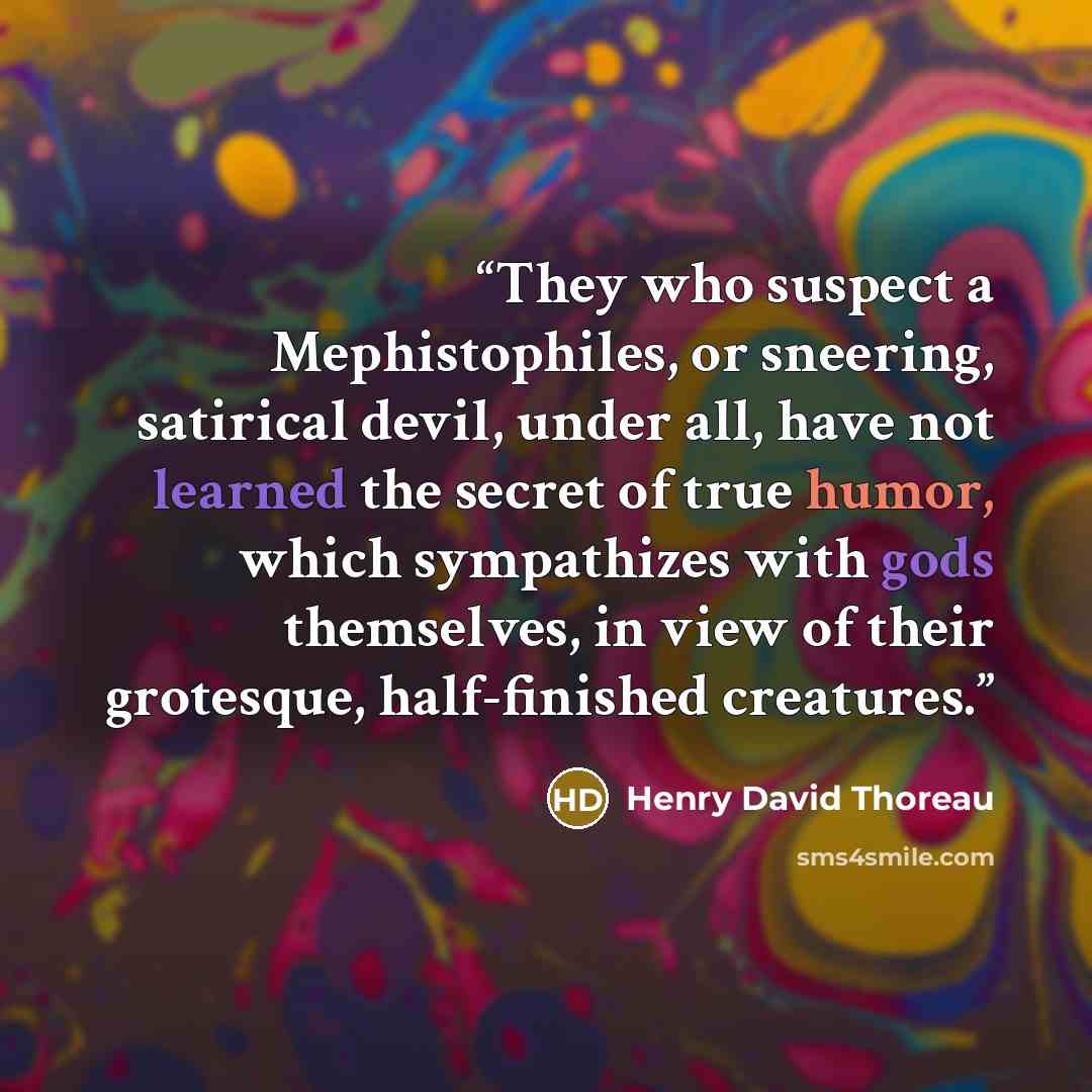 “They who suspect a Mephistophiles, or sneering, satirical devil, under all, have not learned the secret of true humor, which sympathizes with gods themselves, in view of their grotesque, half-finished creatures.” quote by Henry David Thoreau