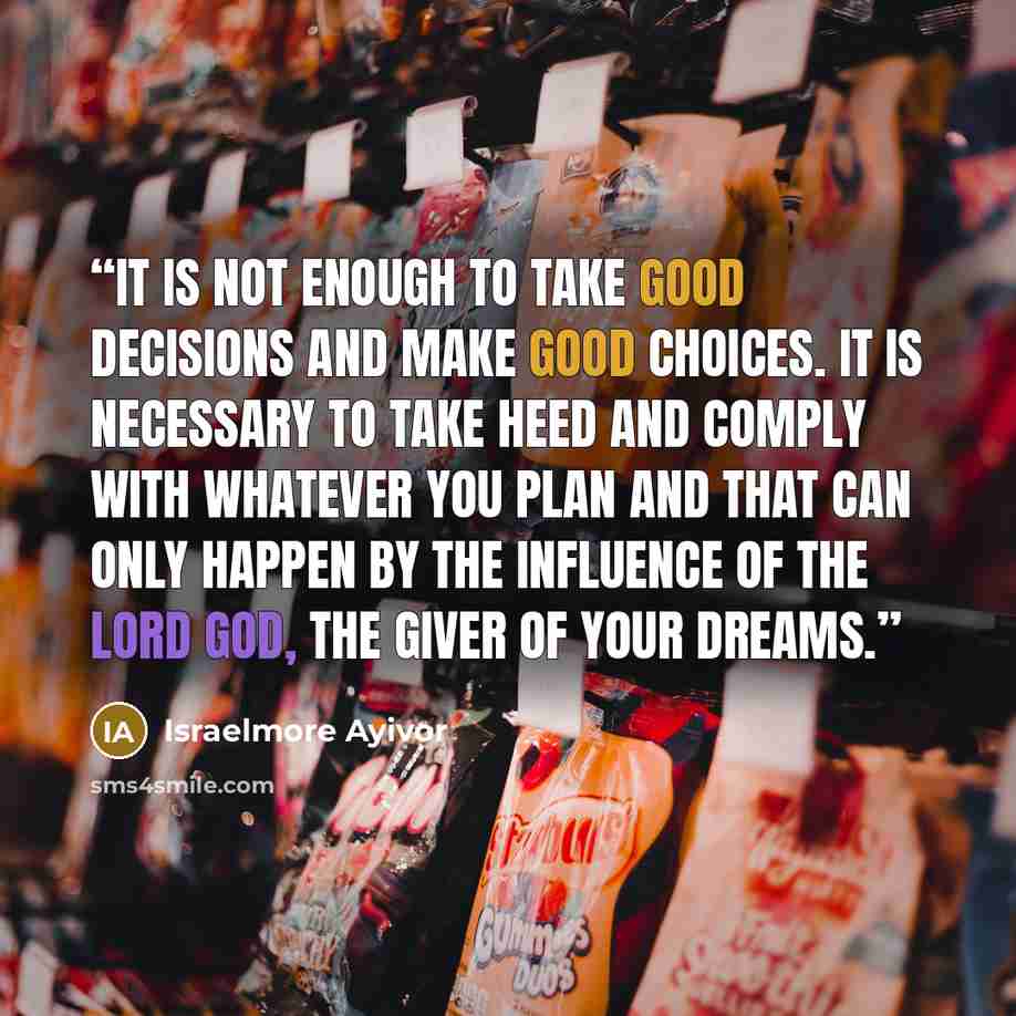 “It is not enough to take good decisions and make good choices. It is necessary to take heed and comply with whatever you plan and that can only happen by the influence of the Lord God, the giver of your dreams.” quote by Israelmore Ayivor