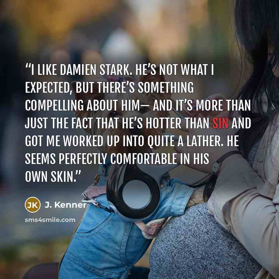 “I like Damien Stark. He’s not what I expected, but there’s something compelling about him— and it’s more than just the fact that he’s hotter than sin and got me worked up into quite a lather. He seems perfectly comfortable in his own skin.” quote by J. Kenner
