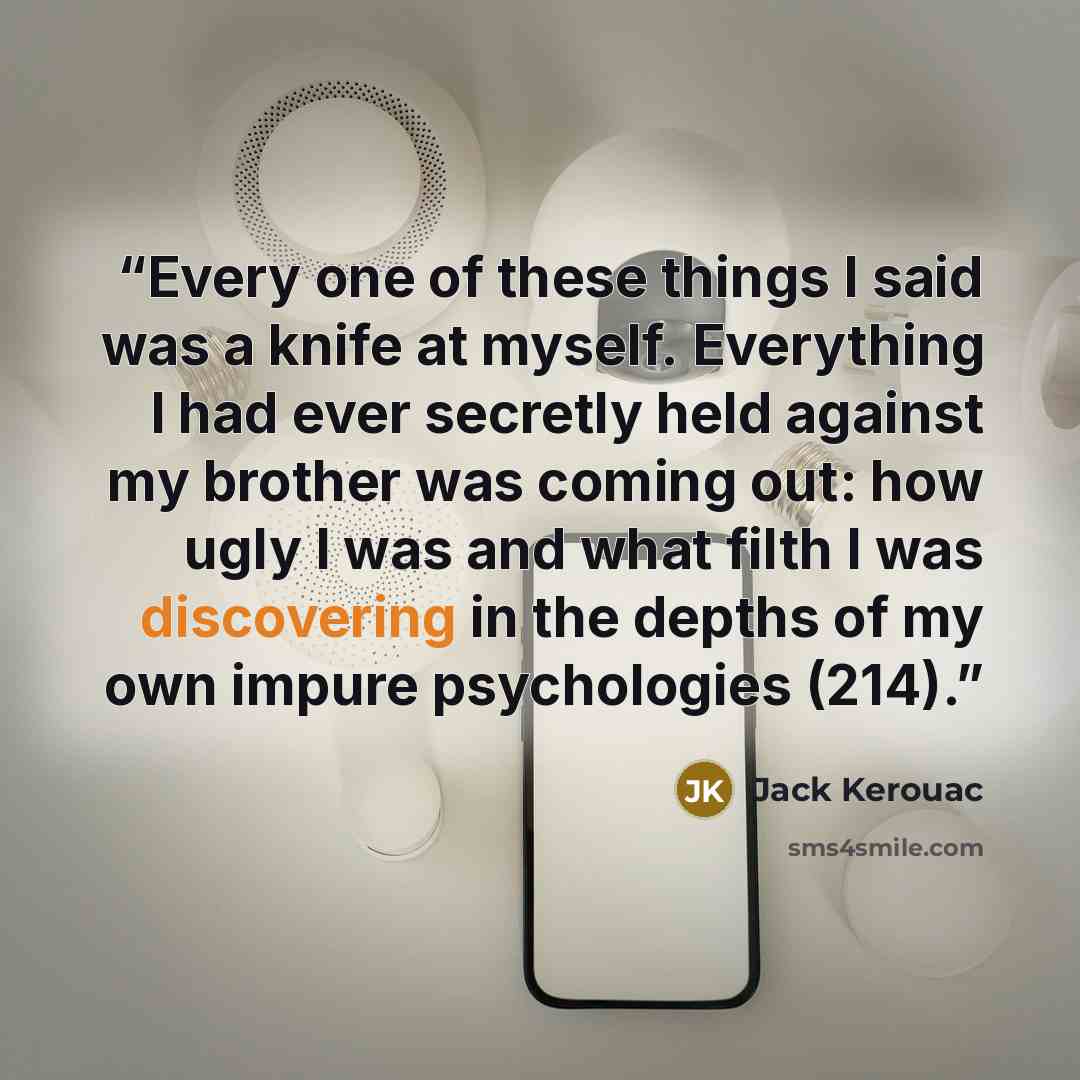 “Every one of these things I said was a knife at myself. Everything I had ever secretly held against my brother was coming out: how ugly I was and what filth I was discovering in the depths of my own impure psychologies (214).” quote by Jack Kerouac