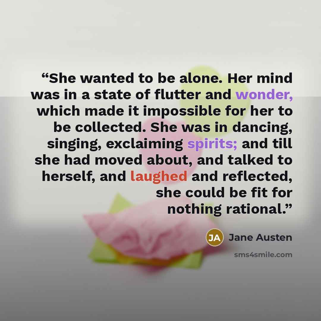 “She wanted to be alone. Her mind was in a state of flutter and wonder, which made it impossible for her to be collected. She was in dancing, singing, exclaiming spirits; and till she had moved about, and talked to herself, and laughed and reflected, she could be fit for nothing rational.” quote by Jane Austen
