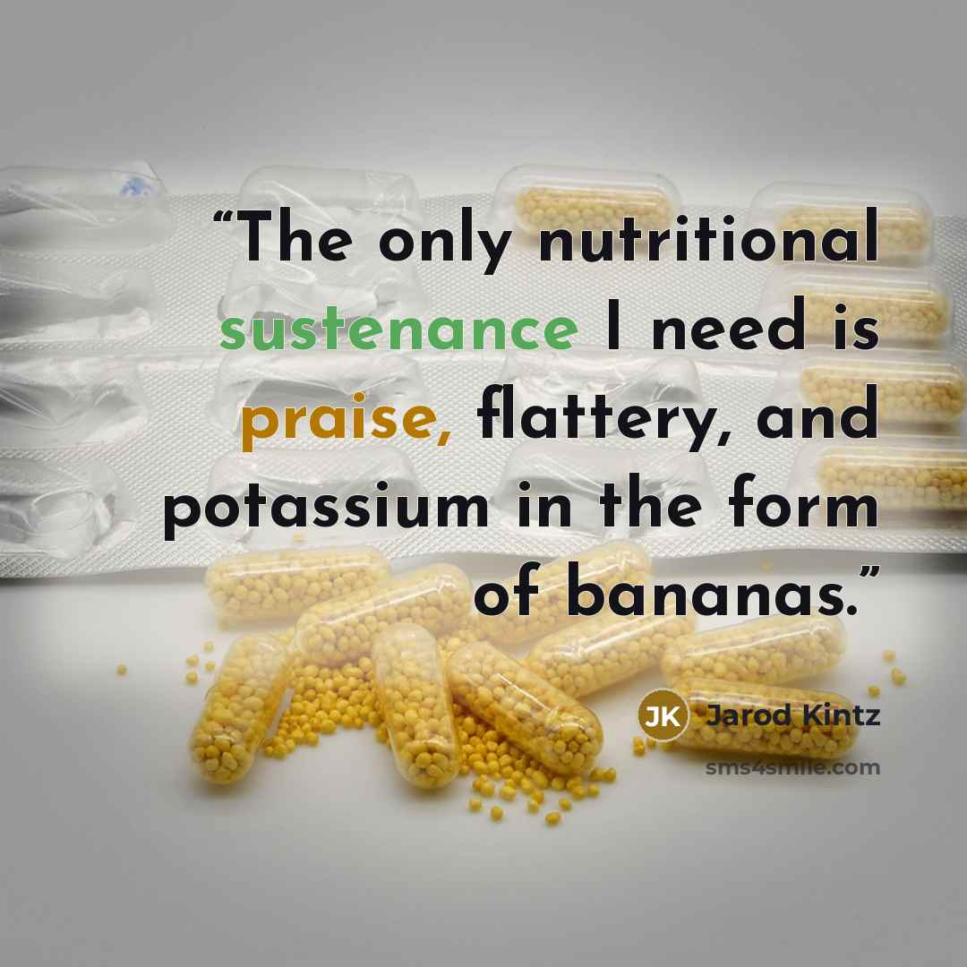 “The only nutritional sustenance I need is praise, flattery, and potassium in the form of bananas.” quote by Jarod Kintz