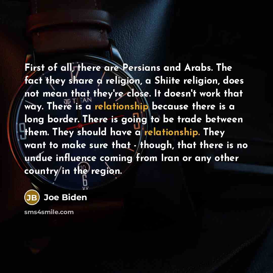 “First of all, there are Persians and Arabs. The fact they share a religion, a Shiite religion, does not mean that they're close. It doesn't work that way. There is a relationship because there is a long border. There is going to be trade between them. They should have a relationship. They want to…” quote by Joe Biden