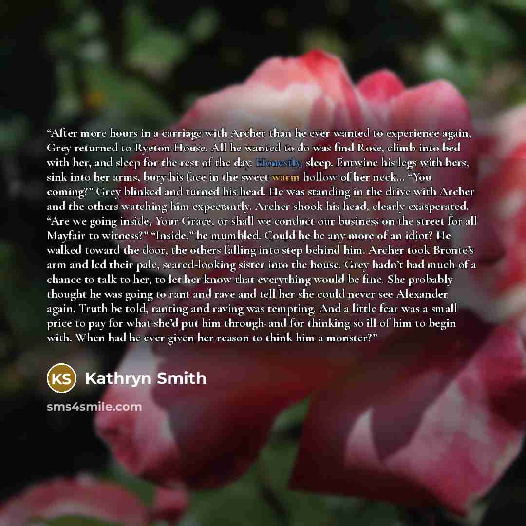 “After more hours in a carriage with Archer than he ever wanted to experience again, Grey returned to Ryeton House. All he wanted to do was find Rose, climb into bed with her, and sleep for the rest of the day. Honestly, sleep. Entwine his legs with hers, sink into her arms, bury his face in the…” quote by Kathryn Smith
