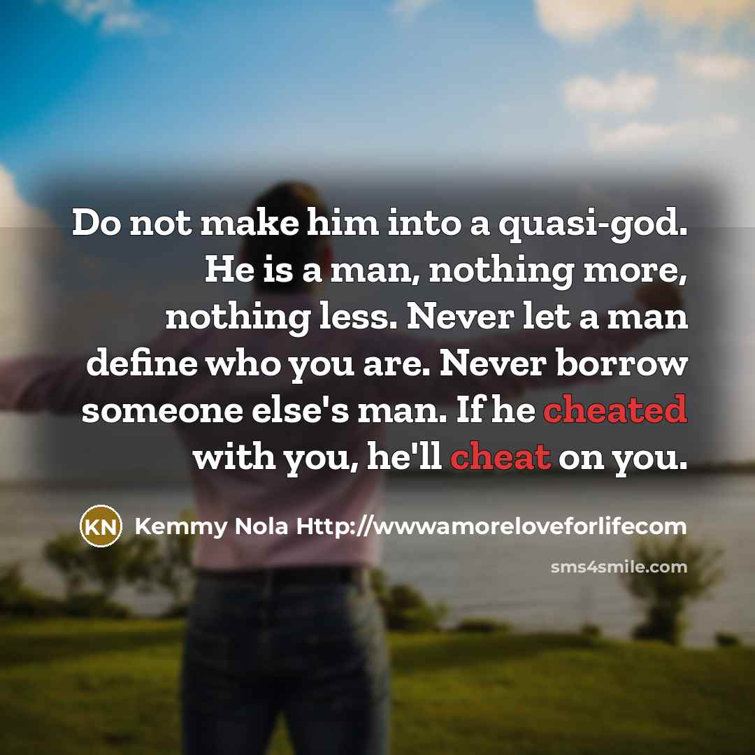 “Do not make him into a quasi-god. He is a man, nothing more, nothing less. Never let a man define who you are. Never borrow someone else's man. If he cheated with you, he'll cheat on you.” quote by Kemmy Nola Http://wwwamoreloveforlifecom