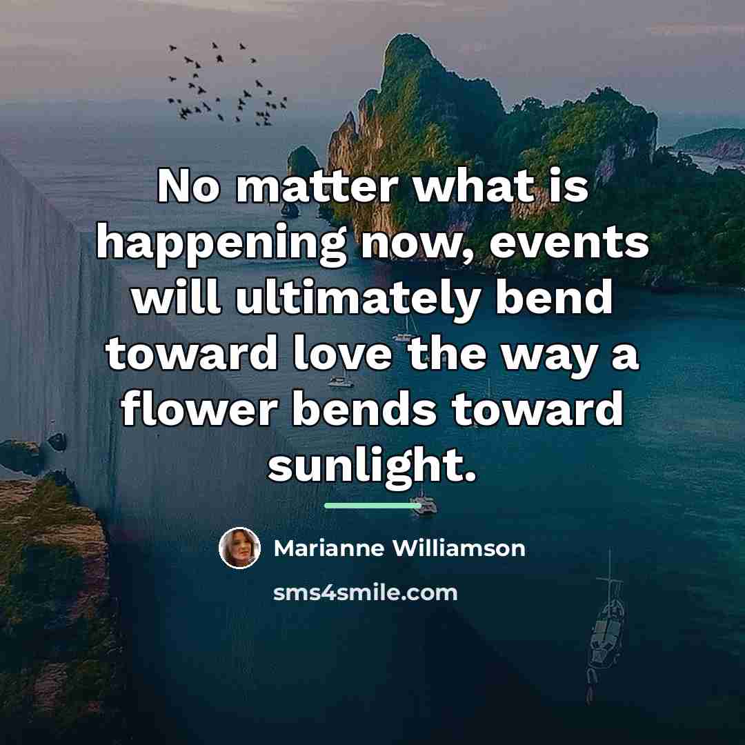 “No matter what is happening now, events will ultimately bend…” quote by Marianne Williamson