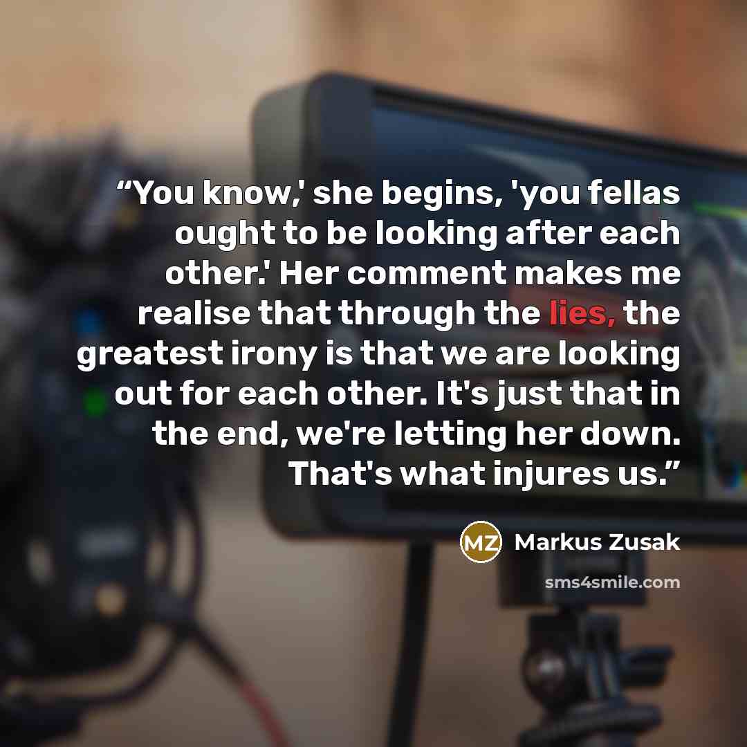 “You know,' she begins, 'you fellas ought to be looking after each other.' Her comment makes me realise that through the lies, the greatest irony is that we are looking out for each other. It's just that in the end, we're letting her down. That's what injures us.” quote by Markus Zusak