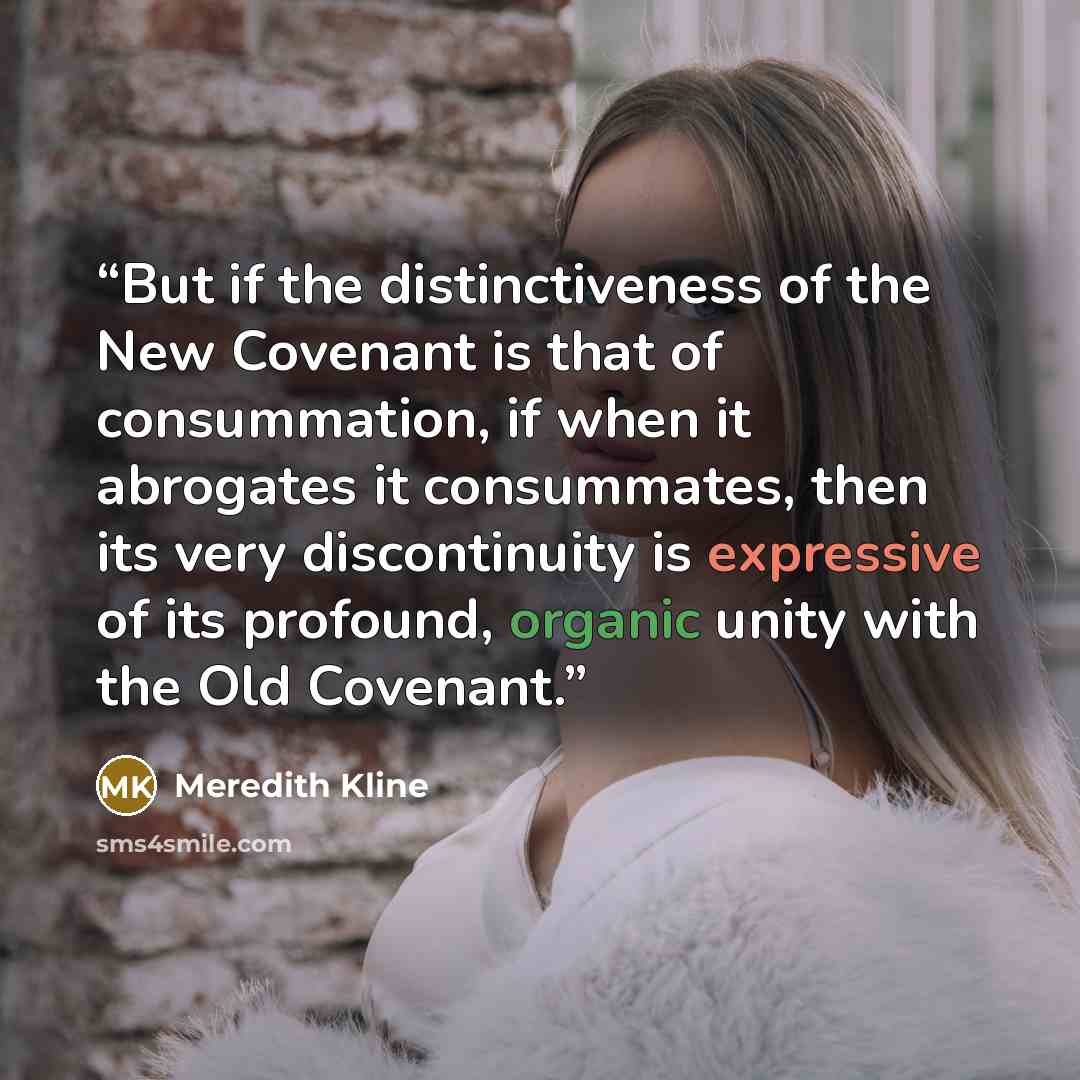 “But if the distinctiveness of the New Covenant is that of consummation, if when it abrogates it consummates, then its very discontinuity is expressive of its profound, organic unity with the Old Covenant.” quote by Meredith Kline