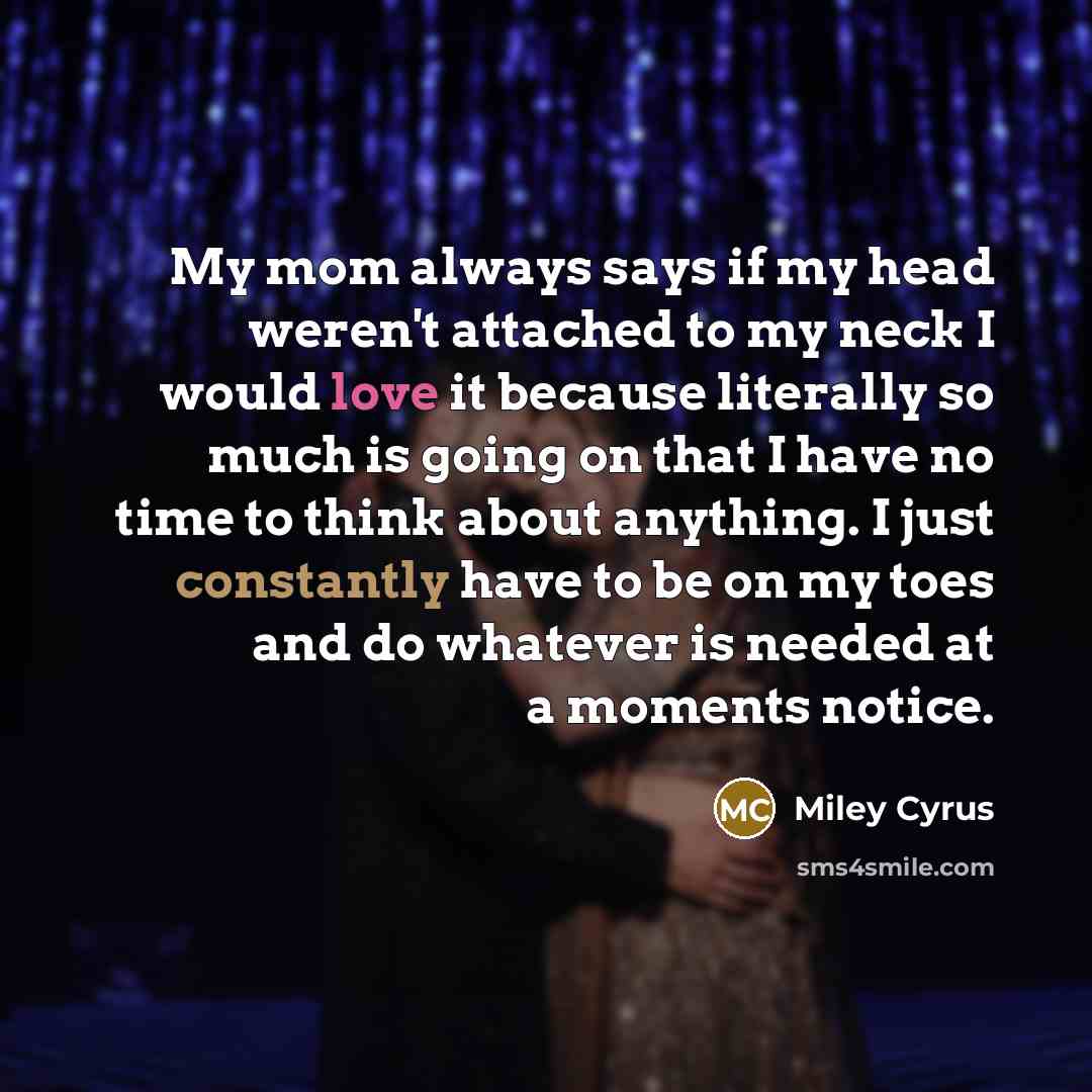 “My mom always says if my head weren't attached to my neck I would love it because literally so much is going on that I have no time to think about anything. I just constantly have to be on my toes and do whatever is needed at a moments notice.” quote by Miley Cyrus