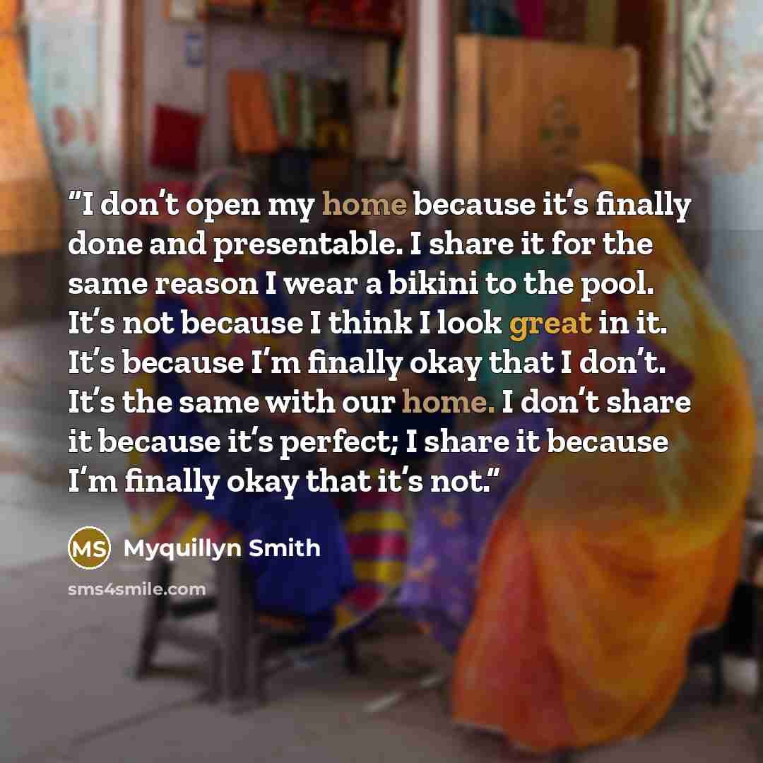 “I don’t open my home because it’s finally done and presentable. I share it for the same reason I wear a bikini to the pool. It’s not because I think I look great in it. It’s because I’m finally okay that I don’t. It’s the same with our home. I don’t share it because it’s perfect; I share it…” quote by Myquillyn Smith