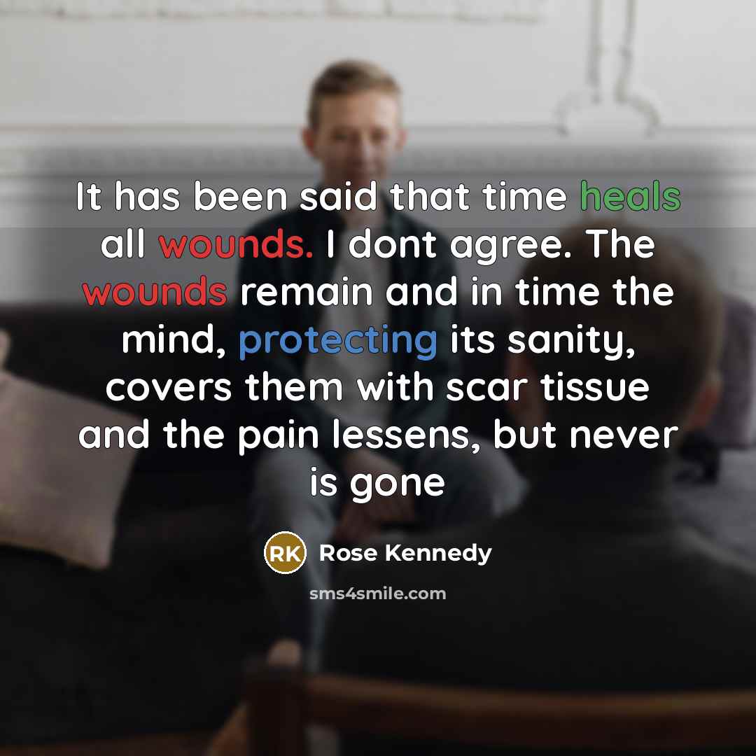 “It has been said that time heals all wounds. I dont agree. The wounds remain and in time the mind, protecting its sanity, covers them with scar tissue and the pain lessens, but never is gone” quote by Rose Kennedy