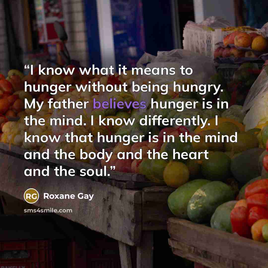 “I know what it means to hunger without being hungry. My father believes hunger is in the mind. I know differently. I know that hunger is in the mind and the body and the heart and the soul.” quote by Roxane Gay