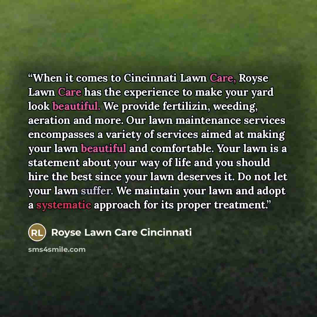 “When it comes to Cincinnati Lawn Care, Royse Lawn Care has the experience to make your yard look beautiful. We provide fertilizin, weeding, aeration and more. Our lawn maintenance services encompasses a variety of services aimed at making your lawn beautiful and comfortable. Your lawn is a…” quote by Royse Lawn Care Cincinnati