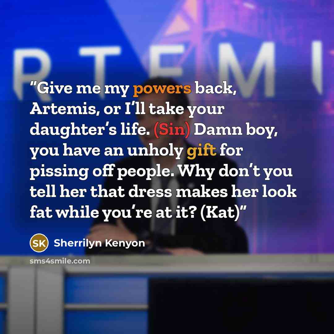 “Give me my powers back, Artemis, or I’ll take your daughter’s life. (Sin) Damn boy, you have an unholy gift for pissing off people. Why don’t you tell her that dress makes her look fat while you’re at it? (Kat)” quote by Sherrilyn Kenyon